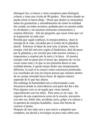 distinguir luz, es hueco y tiene receptores para distinguir
colores y tiene una visión de 90 grados. Para único donde no
puede mirar es hacia abajo. Dicen que dentro se encuentran
todas las geometrías y entendimientos de cómo la realidad
fue creada, en todos nosotros, grabado pero en nuestra caída
lo olvidamos y sin nuestras memorias comenzamos a
respirar diferente. Ahí me pregunté, que rayos tenía que ver
la respiración en todo esto.
Resulta que según explican, la energía pránica, véase la
energía de la vida, circulaba por el centro de la glándula
pineal. Entonces al dejar de usar esta, el prana, véase la
energía vital del universo según el hinduismo, dejó de pasar
por la glándula y así circular por todo nuestro sistema, y
empezamos a respirar por la nariz y la boca. Al nuestra
energía vital no pasar por el tercer ojo, dejamos de ver las
cosas como eran y lo que se nos presenta ahora es una
realidad alterna, ó quizás mejor dicho una interpretación
diferente, la cual se le conoce como conciencia polarizada.
Los resultados de esta nos hacen pensar que estamos dentro
de un cuerpo mirando hacia fuera, de alguna manera
separada de lo que hay afuera.
Sin embargo la humanidad esta evolucionando a una
frecuencia donde la clarividencia será parte del día a día.
Para algunos esto es un regalo que viene natural,
especialmente con los niños. Para otros es un viaje. Se
requiere de una experiencia cerca de la muerte, encuentro
con otro ser, fiebre alta, accidente serio, golpe a la cabeza o
la apertura de energías kundalini, véase otra forma de
conocer el prana.
Después de leer todo esto y aun reacio a adoptarlo por
completo, me decidí a investigar un poco más sobre esta
 