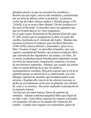 glándula pineal y lo que me encontré fue asombroso.
Resulta que por siglos, esta ha sido estudiada y caracterizada
por ser tema de debates sobre su propósito. La primera
visión fue de Galen, famoso médico y filósofo griego (130-
210AD), y en su octavo libro titulado “On the usefulness of
the parts of the body” la describió como otra glándula más
que servía para apoyar los vasos sanguíneos.
En el siglo cuarto, Posidonius de Byzantium (final del siglo
IV AD), teorizó que la imaginación se debe a la parte del
cerebro, localizada en el ventrículo del medio. Muchas más
personas teorizaron al respecto, pero fue René Descartes
(1596-1650), famoso filósofo y matemático, quien en su
libro “Treatise of man”, no describió al hombre, sino una
especie conceptual del hombre, una criatura creada por Dios,
que consistía de dos ingredientes, un cuerpo y un alma. En
su teoría, la glándula pineal formaba parte importante ya que
envolvía las sensaciones, imaginación, memoria y la causa
de movimientos corporales. Además, aun cuando sus teorías
sobre el cuerpo diferían de lo que los médicos
contemporáneos escribían, Descartes expresó que el rol de la
glándula pineal, en adición de lo ya mencionado, era el de
albergar, espíritus de animales que brindaban poder a una
persona y llegaban allí a través de las arterias (cosa que se
probó no era totalmente cierto pues la glándula esta cubierta
de venas y no arterias). Descartes explicaba la percepción de
la siguiente manera:
“los nervios son tubos huecos, llenos de espíritus de
animales. Además contienen pequeñas fibras que llegan de
un lado a otro. Estas fibras conectan los órganos sensoriales
con pequeñas válvulas en las paredes del ventrículo del
cerebro. Cuando estos órganos son estimulados, partes de
 