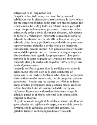 antigüedad ni se imaginaban aun.
Después de leer todo esto y ver como las personas de
habilidades ven la glándula y como la ciencia la ha visto hoy
día me quedé con muchas dudas pues son muchos temas que
recientemente he leído y todos mezclados en una parte del
cuerpo tan pequeña como un garbanzo. La mención de los
animales de poder y como fluyen por el cuerpo, hablado por
un filósofo y matemático importante de nuestra historia, se
habla de la habilidad de ver más allá de lo que vemos y se
habla de cómo hemos perdido la capacidad de ver y como se
supone vayamos dirigidos a evolucionar a un mundo de
clarividencia, pero no sucede. Son pocos los casos y muchos
los incrédulos porque no ven. Entonces la pregunta que me
hizo continuar investigando fue preguntarme “¿Por qué la
mayoría de la gente no puede ver? Aunque no encontré una
respuesta clara y la cual pueda respaldar 100%, si tengo una
teoría algo interesante.
Luego de verificar algunos sites de medicina y estudios de
genética, me tope con algo de lo cual la industria de
medicinas ni los médicos hablan mucho. Quizás porque para
ellos no tiene mucha importancia, quizás porque no quieren
que se sepa. Resulta que hasta antes del 1990 no se había
hecho estudios prolongados en la glándula pineal, entonces
la Dra. Jennifer Luke, de la universidad de Surrey en
Inglaterra, llegó al meticuloso descubrimiento de que la
glándula pineal es el blanco principal de la acumulación
corporal de fluoruro.
El tejido suave de una glándula adulta, contiene más fluoruro
que cualquier otro tejido en el cuerpo, a un nivel de cerca de
300ppm, con la capacidad de inhabilitar enzimas. La
glándula también contiene tejido duro (cristales de
 