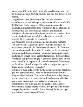hyroxyapatite) y este tejido acumula más fluoruro aun, con
un máximo de casi 21,000ppm más aun que los dientes o los
huesos.
Luego de este descubrimiento, Dr. Luke se dedicó a
experimentar en animales para determinar si la acumulación
del fluoruro podía impactar el funcionamiento de la
glándula, principalmente de la regulación de melatonina. El
resultado fue que los animales tratados con fluoruro
reflejaban niveles reducidos de melatonina en la orina. Esto
acompañado de una más rápida pubertad, acelerando el
proceso de crecimiento en el animal.
Sus hallazgos fueron resumidos de la siguiente manera:
“En conclusión, la glándula pineal humana contiene la
mayor concentración de fluoruro en el cuerpo. El fluoruro
esta asociado con la depresión de la síntesis de melatonina
pineal en gerbils prepubertos y en un acelerado proceso de
maduración sexual en los gerbils femeninos. Los resultados
fortalecen la hipótesis de que la glándula pineal tiene un rol
en la duración de la pubertad. Interfiera o no el fluoruro en
las funciones pineales requerirá más investigaciones para
llegar a una conclusión concreta.”
Sin lugar a duda este escrito me ha dejado con más preguntas
que con contestaciones. Pero no intentaré contestar más
ninguna ahora mismo. Por ahora reflexionaré sobre lo que
he encontrado y en las conexiones de todas estas válvulas
que la vida quiere que reconectemos y siempre nos
encontramos con algo que nos dificulta el conectarnos
directamente cuerpo mente y alma. Sea por nuestra propia
arrogancia y duda razonable ó por factores foráneos cuyo
propósito es mantenernos idiotas.
 