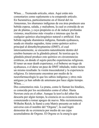 Whoa…. Tremendo artículo, otten. Aquí están mis
comentarios como suplemento a tu estupendo artículo.
En Suramérica, particularmente en el litoral del río
Amazonas, los shamanes indígenas de esa área producen una
bebida espesa, salada, y malsabora, la cual es extraída de un
par de plantas, y cuyo propósito es el de inducir profundas
visiones, muchísimo más visuales e intensas que las de
cualquier químico alucinogénico natural o artificial. Esta
bebida sagrada shamánica indígena, llamada ayahuasca,
usada en rituales sagrados, tiene como químico activo
principal al dimethyltryptamine (DMT), el cual
interesantemente, se encuentra naturalmente dentro del
cerebro humano en la glándula pineal. Se teoriza que la
glándula pineal produce este químico en circunstancias
extáticas, en donde el sujeto percibe experiencias religiosas.
El tener un near death experience, o el beberse un trago de
ayahuasca, o el darse un pase de DMT inhalado, todos tienen
un mismo resultado: la visión trascendental y la experiencia
religiosa. Es interesante encontrar por medio de la
neurofarmacología lo que los sabios indígenas y otros más
antiguos ya han sabido de antemano por hace algún tiempo.
Whoa….
Dos comentarios más. La prana, como le llaman los hindúes,
es conocida por los occidentales como el ether. Hasta
Newton creía en el ether. Aunque la teor1a del ether fue
descarta por algún tiempo, la creencia en su existencia esta
comenzando a tomar apogeo de nuevo. Más recientemente,
Wilhelm Reich, le llamó a esta Matriz presente en todo el
universo con el nombre del “Orgone”, la cual logró
demostrar de su existencia por medio de sus cajas
acumuladoras de Orgone. El Orgone es la energ1a que
 