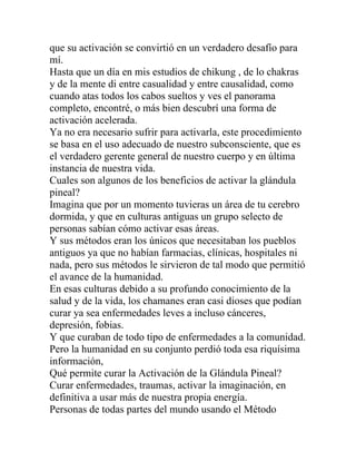que su activación se convirtió en un verdadero desafío para
mí.
Hasta que un día en mis estudios de chikung , de lo chakras
y de la mente di entre casualidad y entre causalidad, como
cuando atas todos los cabos sueltos y ves el panorama
completo, encontré, o más bien descubrí una forma de
activación acelerada.
Ya no era necesario sufrir para activarla, este procedimiento
se basa en el uso adecuado de nuestro subconsciente, que es
el verdadero gerente general de nuestro cuerpo y en última
instancia de nuestra vida.
Cuales son algunos de los beneficios de activar la glándula
pineal?
Imagina que por un momento tuvieras un área de tu cerebro
dormida, y que en culturas antiguas un grupo selecto de
personas sabían cómo activar esas áreas.
Y sus métodos eran los únicos que necesitaban los pueblos
antiguos ya que no habían farmacias, clínicas, hospitales ni
nada, pero sus métodos le sirvieron de tal modo que permitió
el avance de la humanidad.
En esas culturas debido a su profundo conocimiento de la
salud y de la vida, los chamanes eran casi dioses que podían
curar ya sea enfermedades leves a incluso cánceres,
depresión, fobias.
Y que curaban de todo tipo de enfermedades a la comunidad.
Pero la humanidad en su conjunto perdió toda esa riquísima
información,
Qué permite curar la Activación de la Glándula Pineal?
Curar enfermedades, traumas, activar la imaginación, en
definitiva a usar más de nuestra propia energía.
Personas de todas partes del mundo usando el Método
 