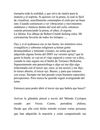 transpira toda la realidad, y que sirve de matriz para la
materia y el espíritu. Si quieren ver la prana, la cual es fácil
de visualizar, sencillamente contemplen el cielo por un buen
rato. Cuando comiencen a ver vibraciones y movimientos
ondulares y rítmicos dentro del azul del cielo, entonces
estarán presenciando la prana, el ether, el orgone.
Lo último. Ese dibujo de Robert Crumb fucking rulea. Mi
caricaturista favorito de todos los tiempos…..

Oye y si el ayahuasca ese es tan fuerte, los ministros estos
evangélicos y cabrones religiosos q tienen gente
desmayándose y teniendo visiones, no serán que han
adquirido alguna forma del DMT ese versión spray? que la
gente lo huele, se van en el viaje espacial y creen ver a dios,
cuando lo más seguro era el barbú de Terrance McKenna.
Supuestamente una parasicóloga o algo así me dijo algo
relacionado con el tercer ojo, osea, se me acercó y me dijo,
lo tienes abierto, el tercer ojo. Bueno, y para que estamos
con cosas. Siempre me han pasado cosas bastante especiales.
percepciones. Pero nunca he querido seguir averiguando del
tema.

Entonces para poder abrir el tercer ojo que habría que hacer?


Activar la glándula pineal a través del Método Cyclopea
creado     por     Fresia     Castro,    periodista     chilena.
Desde que ella creó dicho método existen varias personas
que han adquirido la maestría y están compartiendo sus
 