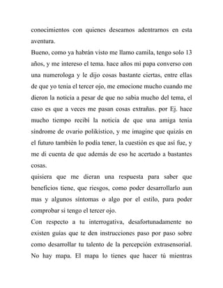 conocimientos con quienes deseamos adentrarnos en esta
aventura.
Bueno, como ya habrán visto me llamo camila, tengo solo 13
años, y me intereso el tema. hace años mi papa converso con
una numerologa y le dijo cosas bastante ciertas, entre ellas
de que yo tenia el tercer ojo, me emocione mucho cuando me
dieron la noticia a pesar de que no sabia mucho del tema, el
caso es que a veces me pasan cosas extrañas. por Ej. hace
mucho tiempo recibí la noticia de que una amiga tenia
síndrome de ovario polikistico, y me imagine que quizás en
el futuro también lo podía tener, la cuestión es que así fue, y
me di cuenta de que además de eso he acertado a bastantes
cosas.
quisiera que me dieran una respuesta para saber que
beneficios tiene, que riesgos, como poder desarrollarlo aun
mas y algunos síntomas o algo por el estilo, para poder
comprobar si tengo el tercer ojo.
Con respecto a tu interrogativa, desafortunadamente no
existen guías que te den instrucciones paso por paso sobre
como desarrollar tu talento de la percepción extrasensorial.
No hay mapa. El mapa lo tienes que hacer tú mientras
 