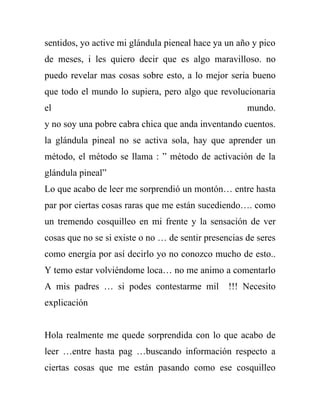 sentidos, yo active mi glándula pieneal hace ya un año y pico
de meses, i les quiero decir que es algo maravilloso. no
puedo revelar mas cosas sobre esto, a lo mejor seria bueno
que todo el mundo lo supiera, pero algo que revolucionaria
el                                                    mundo.
y no soy una pobre cabra chica que anda inventando cuentos.
la glándula pineal no se activa sola, hay que aprender un
método, el método se llama : ” método de activación de la
glándula pineal”
Lo que acabo de leer me sorprendió un montón… entre hasta
par por ciertas cosas raras que me están sucediendo…. como
un tremendo cosquilleo en mi frente y la sensación de ver
cosas que no se si existe o no … de sentir presencias de seres
como energía por así decirlo yo no conozco mucho de esto..
Y temo estar volviéndome loca… no me animo a comentarlo
A mis padres … si podes contestarme mil          !!! Necesito
explicación


Hola realmente me quede sorprendida con lo que acabo de
leer …entre hasta pag …buscando información respecto a
ciertas cosas que me están pasando como ese cosquilleo
 