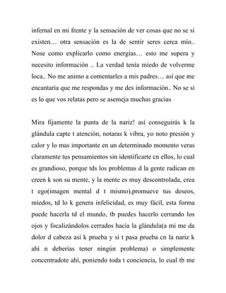 infernal en mi frente y la sensación de ver cosas que no se si
existen… otra sensación es la de sentir seres cerca mío..
Nose como explicarlo como energías… esto me supera y
necesito información .. La verdad tenía miedo de volverme
loca.. No me animo a comentarles a mis padres… así que me
encantaría que me respondas y me des información.. No se si
es lo que vos relatas pero se asemeja muchas gracias


Mira fijamente la punta de la nariz! así conseguirás k la
glándula capte t atención, notaras k vibra, yo noto presión y
calor y lo mas importante en un determinado momento veras
claramente tus pensamientos sin identificarte cn ellos, lo cual
es grandioso, porque tds los problemas d la gente radican en
creen k son su mente, y la mente es muy descontrolada, crea
t ego(imagen mental d t mismo),promueve tus deseos,
miedos, td lo k genera infelicidad, es muy fácil, esta forma
puede hacerla td el mundo, tb puedes hacerlo cerrando los
ojos y focalizándolos cerrados hacia la glándula(a mi me da
dolor d cabeza así k prueba y si t pasa prueba cn la nariz k
ahí n deberías tener ningún problema) o simplemente
concentradote ahí, poniendo toda t conciencia, lo cual tb me
 
