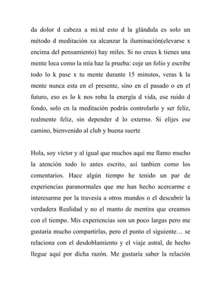 da dolor d cabeza a mi.td esto d la glándula es solo un
método d meditación xa alcanzar la iluminación(elevarse x
encima del pensamiento) hay miles. Si no crees k tienes una
mente loca como la mía haz la prueba: coje un folio y escribe
todo lo k pase x tu mente durante 15 minutos, veras k la
mente nunca esta en el presente, sino en el pasado o en el
futuro, eso es lo k nos roba la energía d vida, ese ruido d
fondo, solo cn la meditación podrás controlarlo y ser feliz,
realmente feliz, sin depender d lo externo. Si elijes ese
camino, bienvenido al club y buena suerte


Hola, soy víctor y al igual que muchos aquí me llamo mucho
la atención todo lo antes escrito, así tanbien como los
comentarios. Hace algún tiempo he tenido un par de
experiencias paranormales que me han hecho acercarme e
interesarme por la travesía a otros mundos o el descubrir la
verdadera Realidad y no el manto de mentira que creamos
con el tiempo. Mis experiencias son un poco largas pero me
gustaría mucho compartirlas, pero el punto el siguiente… se
relaciona con el desdoblamiento y el viaje astral, de hecho
llegue aquí por dicha razón. Me gustaría saber la relación
 