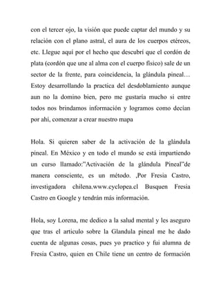 con el tercer ojo, la visión que puede captar del mundo y su
relación con el plano astral, el aura de los cuerpos etéreos,
etc. Llegue aquí por el hecho que descubrí que el cordón de
plata (cordón que une al alma con el cuerpo físico) sale de un
sector de la frente, para coincidencia, la glándula pineal…
Estoy desarrollando la practica del desdoblamiento aunque
aun no la domino bien, pero me gustaría mucho si entre
todos nos brindamos información y logramos como decían
por ahí, comenzar a crear nuestro mapa


Hola. Si quieren saber de la activación de la glándula
pineal. En México y en todo el mundo se está impartiendo
un curso llamado:”Activación de la glándula Pineal”de
manera consciente, es un método. ,Por Fresia Castro,
investigadora   chilena.www.cyclopea.cl     Busquen    Fresia
Castro en Google y tendrán más información.


Hola, soy Lorena, me dedico a la salud mental y les aseguro
que tras el articulo sobre la Glandula pineal me he dado
cuenta de algunas cosas, pues yo practico y fui alumna de
Fresia Castro, quien en Chile tiene un centro de formación
 