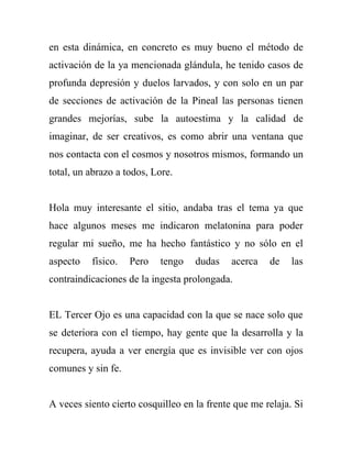 en esta dinámica, en concreto es muy bueno el método de
activación de la ya mencionada glándula, he tenido casos de
profunda depresión y duelos larvados, y con solo en un par
de secciones de activación de la Pineal las personas tienen
grandes mejorías, sube la autoestima y la calidad de
imaginar, de ser creativos, es como abrir una ventana que
nos contacta con el cosmos y nosotros mismos, formando un
total, un abrazo a todos, Lore.


Hola muy interesante el sitio, andaba tras el tema ya que
hace algunos meses me indicaron melatonina para poder
regular mi sueño, me ha hecho fantástico y no sólo en el
aspecto   físico.   Pero   tengo    dudas    acerca   de    las
contraindicaciones de la ingesta prolongada.


EL Tercer Ojo es una capacidad con la que se nace solo que
se deteriora con el tiempo, hay gente que la desarrolla y la
recupera, ayuda a ver energía que es invisible ver con ojos
comunes y sin fe.


A veces siento cierto cosquilleo en la frente que me relaja. Si
 