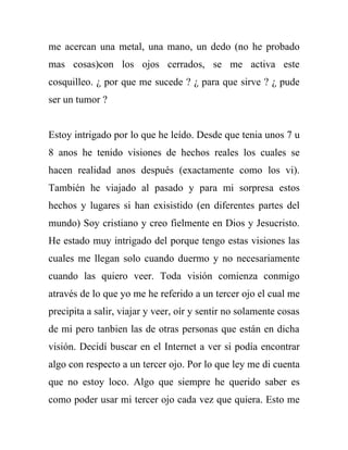 me acercan una metal, una mano, un dedo (no he probado
mas cosas)con los ojos cerrados, se me activa este
cosquilleo. ¿ por que me sucede ? ¿ para que sirve ? ¿ pude
ser un tumor ?


Estoy intrigado por lo que he leído. Desde que tenia unos 7 u
8 anos he tenido visiones de hechos reales los cuales se
hacen realidad anos después (exactamente como los vi).
También he viajado al pasado y para mi sorpresa estos
hechos y lugares si han exisistido (en diferentes partes del
mundo) Soy cristiano y creo fielmente en Dios y Jesucristo.
He estado muy intrigado del porque tengo estas visiones las
cuales me llegan solo cuando duermo y no necesariamente
cuando las quiero veer. Toda visión comienza conmigo
através de lo que yo me he referido a un tercer ojo el cual me
precipita a salir, viajar y veer, oír y sentir no solamente cosas
de mi pero tanbien las de otras personas que están en dicha
visión. Decidí buscar en el Internet a ver si podía encontrar
algo con respecto a un tercer ojo. Por lo que ley me di cuenta
que no estoy loco. Algo que siempre he querido saber es
como poder usar mi tercer ojo cada vez que quiera. Esto me
 