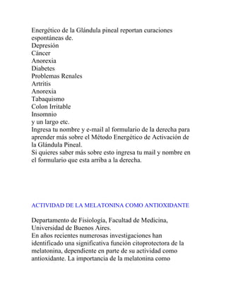 Energético de la Glándula pineal reportan curaciones
espontáneas de.
Depresión
Cáncer
Anorexia
Diabetes
Problemas Renales
Artritis
Anorexia
Tabaquismo
Colon Irritable
Insomnio
y un largo etc.
Ingresa tu nombre y e-mail al formulario de la derecha para
aprender más sobre el Método Energético de Activación de
la Glándula Pineal.
Si quieres saber más sobre esto ingresa tu mail y nombre en
el formulario que esta arriba a la derecha.




ACTIVIDAD DE LA MELATONINA COMO ANTIOXIDANTE

Departamento de Fisiología, Facultad de Medicina,
Universidad de Buenos Aires.
En años recientes numerosas investigaciones han
identificado una significativa función citoprotectora de la
melatonina, dependiente en parte de su actividad como
antioxidante. La importancia de la melatonina como
 