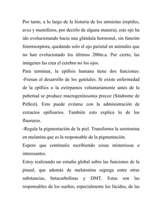 Por tanto, a lo largo de la historia de los amniotas (reptiles,
aves y mamíferos, por decirlo de alguna manera), este ojo ha
ido evolucionando hacia una glándula hormonal, sin función
fotorreceptora, quedando solo el ojo parietal en animales que
no han evolucionado los últimos 200m.a. Por cierto, las
imágenes las crea el cerebro no los ojos.
Para terminar, la epífisis humana tiene dos funciones:
-Frenan el desarrollo de los genitales. Si existe enfermedad
de la epífisis o la extirpamos voluntariamente antes de la
pubertad se produce macrogenitosonia precoz (Síndrome de
Pellezi). Esto puede evitarse con la administración de
extractos epifisarios. También esto explica lo de los
fluoruros.
-Regula la pigmentación de la piel. Transforma la serotonina
en melanina que es la responsable de la pigmentación.
Espero que continuéis escribiendo cosas misteriosas e
interesantes.
Estoy realizando un estudio global sobre las funciones de la
pineal, que además de melatonina segrega entre otras
substancias,    betacarbolinas   y   DMT.    Estas   son    las
responsables de los sueños, especialmente los lúcidos, de las
 