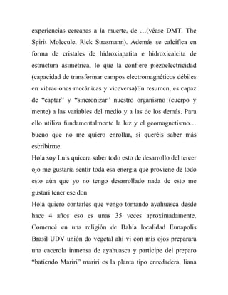 experiencias cercanas a la muerte, de …(véase DMT. The
Spirit Molecule, Rick Strasmann). Además se calcifica en
forma de cristales de hidroxiapatita e hidroxicalcita de
estructura asimétrica, lo que la confiere piezoelectricidad
(capacidad de transformar campos electromagnéticos débiles
en vibraciones mecánicas y viceversa)En resumen, es capaz
de “captar” y “sincronizar” nuestro organismo (cuerpo y
mente) a las variables del medio y a las de los demás. Para
ello utiliza fundamentalmente la luz y el geomagnetismo…
bueno que no me quiero enrollar, si queréis saber más
escribirme.
Hola soy Luis quicera saber todo esto de desarrollo del tercer
ojo me gustaria sentir toda esa energia que proviene de todo
esto aún que yo no tengo desarrollado nada de esto me
gustari tener ese don
Hola quiero contarles que vengo tomando ayahuasca desde
hace 4 años eso es unas 35 veces aproximadamente.
Comencé en una religión de Bahía localidad Eunapolis
Brasil UDV unión do vegetal ahí vi con mis ojos preparara
una cacerola inmensa de ayahuasca y participe del preparo
“batiendo Mariri” mariri es la planta tipo enredadera, liana
 