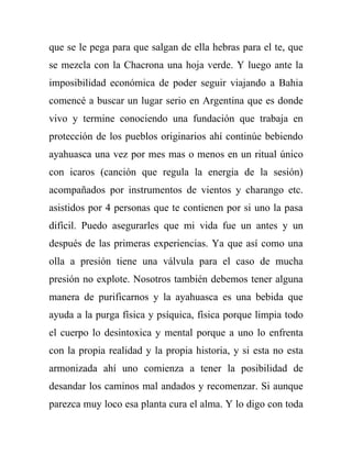 que se le pega para que salgan de ella hebras para el te, que
se mezcla con la Chacrona una hoja verde. Y luego ante la
imposibilidad económica de poder seguir viajando a Bahia
comencé a buscar un lugar serio en Argentina que es donde
vivo y termine conociendo una fundación que trabaja en
protección de los pueblos originarios ahí continúe bebiendo
ayahuasca una vez por mes mas o menos en un ritual único
con icaros (canción que regula la energia de la sesión)
acompañados por instrumentos de vientos y charango etc.
asistidos por 4 personas que te contienen por si uno la pasa
difícil. Puedo asegurarles que mi vida fue un antes y un
después de las primeras experiencias. Ya que así como una
olla a presión tiene una válvula para el caso de mucha
presión no explote. Nosotros también debemos tener alguna
manera de purificarnos y la ayahuasca es una bebida que
ayuda a la purga física y psíquica, física porque limpia todo
el cuerpo lo desintoxica y mental porque a uno lo enfrenta
con la propia realidad y la propia historia, y si esta no esta
armonizada ahí uno comienza a tener la posibilidad de
desandar los caminos mal andados y recomenzar. Si aunque
parezca muy loco esa planta cura el alma. Y lo digo con toda
 