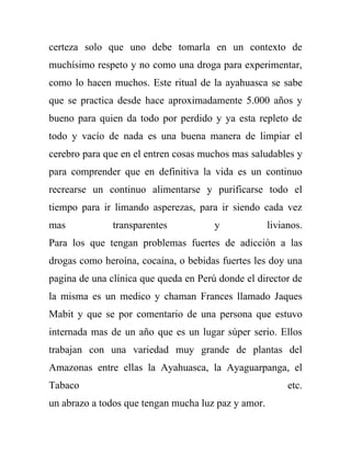 certeza solo que uno debe tomarla en un contexto de
muchísimo respeto y no como una droga para experimentar,
como lo hacen muchos. Este ritual de la ayahuasca se sabe
que se practica desde hace aproximadamente 5.000 años y
bueno para quien da todo por perdido y ya esta repleto de
todo y vacío de nada es una buena manera de limpiar el
cerebro para que en el entren cosas muchos mas saludables y
para comprender que en definitiva la vida es un continuo
recrearse un continuo alimentarse y purificarse todo el
tiempo para ir limando asperezas, para ir siendo cada vez
mas            transparentes           y             livianos.
Para los que tengan problemas fuertes de adicción a las
drogas como heroína, cocaína, o bebidas fuertes les doy una
pagina de una clínica que queda en Perú donde el director de
la misma es un medico y chaman Frances llamado Jaques
Mabit y que se por comentario de una persona que estuvo
internada mas de un año que es un lugar súper serio. Ellos
trabajan con una variedad muy grande de plantas del
Amazonas entre ellas la Ayahuasca, la Ayaguarpanga, el
Tabaco                                                    etc.
un abrazo a todos que tengan mucha luz paz y amor.
 