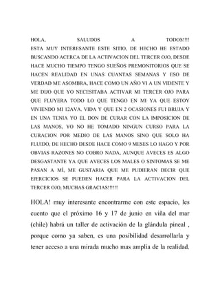 HOLA,            SALUDOS              A            TODOS!!!!
ESTA MUY INTERESANTE ESTE SITIO, DE HECHO HE ESTADO
BUSCANDO ACERCA DE LA ACTIVACION DEL TERCER OJO, DESDE
HACE MUCHO TIEMPO TENGO SUEÑOS PREMONITORIOS QUE SE
HACEN REALIDAD EN UNAS CUANTAS SEMANAS Y ESO DE
VERDAD ME ASOMBRA, HACE COMO UN AÑO VI A UN VIDENTE Y
ME DIJO QUE YO NECESITABA ACTIVAR MI TERCER OJO PARA
QUE FLUYERA TODO LO QUE TENGO EN MI YA QUE ESTOY
VIVIENDO MI 12AVA. VIDA Y QUE EN 2 OCASIONES FUI BRUJA Y
EN UNA TENIA YO EL DON DE CURAR CON LA IMPOSICION DE
LAS MANOS, YO NO HE TOMADO NINGUN CURSO PARA LA
CURACION POR MEDIO DE LAS MANOS SINO QUE SOLO HA
FLUIDO, DE HECHO DESDE HACE COMO 9 MESES LO HAGO Y POR
OBVIAS RAZONES NO COBRO NADA, AUNQUE AVECES ES ALGO
DESGASTANTE YA QUE AVECES LOS MALES O SINTOMAS SE ME
PASAN A MÍ, ME GUSTARIA QUE ME PUDIERAN DECIR QUE
EJERCICIOS SE PUEDEN HACER PARA LA ACTIVACION DEL
TERCER OJO, MUCHAS GRACIAS!!!!!!

HOLA! muy interesante encontrarme con este espacio, les
cuento que el próximo 16 y 17 de junio en viña del mar
(chile) habrá un taller de activación de la glándula pineal ,
porque como ya saben, es una posibilidad desarrollarla y
tener acceso a una mirada mucho mas amplia de la realidad.
 