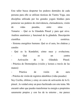 Este taller busca despertar los poderes dormidos de cada
persona para ello se utilizan técnicas de Yantra Yoga, una
disciplina utilizada por los grandes yoguis hindúes para
potenciar sus poderes de clarividencia, clariaudiencia, visión
de           vidas   pasadas,                 entre        otras         .
Temario: – Qué es la Glandula Pineal y para qué sirve.
Análisis anatómico y funcional de la glándula. Descripción
científica                        y                           esotérica.
- Sistema energético humano. Qué es el aura, los chakras y
canales
- Qué es la Kundalini, cómo nace y evoluciona.
-              Qué           es                     un             yantra
-      Activación      de             la        Glándula           Pineal.
- Práctica de Dermoóptica (visión y lectura a través de las
manos)
-         Práctica      de                 visión        de          aura
- Práctica de visión de registros akáshikos (vidas pasadas)
Soy Cecilia, chilena y estoy en curso de activación de la G.
pineal , la verdad estoy un poco hechizada con este tema. Me
encantó saber que puedes transformar tu energía a propósitos
sanamente propios y con los de tu entorno , me parece
 