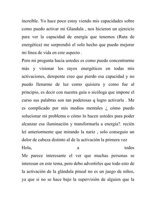 increíble. Yo hace poco estoy viendo mis capacidades sobre
como puedo activar mi Glandula , nos hicieron un ejercicio
para ver la capacidad de energía que tenemos (Ruta de
energética) me sorprendió el solo hecho que puedo mejorar
mi línea de vida en este aspecto .
Pero mi pregunta hacia ustedes es como puedo concentrarme
más y visionar los rayos energéticos en todas mis
activaciones, derepente creo que pierdo esa capacidad y no
puedo llenarme de luz como quisiera y como fue al
principio, es decir con nuestra guía o sicóloga que impone el
curso sus palabras son tan poderosas q logro activarla . Me
es complicado por mis medios mentales ¿ cómo puedo
solucionar mi problema o cómo lo hacen ustedes para poder
alcanzar esa iluminación y transformarla a energía?. recién
leí anteriormente que mirando la nariz , solo conseguio un
dolor de cabeza distinto al de la activación la primera vez
Hola,                          a                         todos
Me parece interesante el ver que muchas personas se
interesan en este tema, pero debo advertirles que todo esto de
la activación de la glándula pineal no es un juego de niños,
ya que si no se hace bajo la supervisión de alguien que la
 