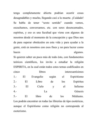 tenga   completamente         abierta       podrían        ocurrir     cosas
desagradables y mucho, llegando casi a la muerte. ¡Cuidado!
Se habla de tener “sexto sentido” cuando vemos,
escuchamos, conversamos, etc. con seres desencarnados,
espíritus, y eso es una facultad que viene con algunos de
nosotros desde el momento de la concepción y que Dios nos
da para superar obstáculos en esta vida y para ayudar a la
gente, está en nosotros con esos fines y no para lucrar como
hacen                                                            algunos.
Si quieren saber un poco más de todo ésto, con fundamentos
teóricos científicos, los invito a estudiar la religión
ESPIRITA, en la cual están todos estos temas codificados en
cinco                   libros                         interesantísimos
1.-     El        Evangelio        según          el          Espiritismo
2.-       El         Libro          de           los             Espíritus
3.-          El       Cielo             y             el             Infierno
4.-                           La                                     Génesis
5.-       El         libro         de           los             Médiums.
Los podrán encontrar en todas las librerías de tipo esotéricas,
aunque el Espiritismo como religión no corresponda al
esoterismo.
 