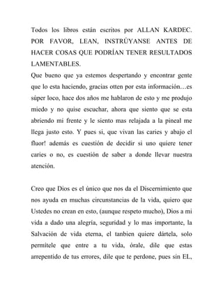 Todos los libros están escritos por ALLAN KARDEC.
POR FAVOR, LEAN, INSTRÚYANSE ANTES DE
HACER COSAS QUE PODRÍAN TENER RESULTADOS
LAMENTABLES.
Que bueno que ya estemos despertando y encontrar gente
que lo esta haciendo, gracias otten por esta información…es
súper loco, hace dos años me hablaron de esto y me produjo
miedo y no quise escuchar, ahora que siento que se esta
abriendo mi frente y le siento mas relajada a la pineal me
llega justo esto. Y pues si, que vivan las caries y abajo el
fluor! además es cuestión de decidir si uno quiere tener
caries o no, es cuestión de saber a donde llevar nuestra
atención.


Creo que Dios es el único que nos da el Discernimiento que
nos ayuda en muchas circunstancias de la vida, quiero que
Ustedes no crean en esto, (aunque respeto mucho), Dios a mi
vida a dado una alegría, seguridad y lo mas importante, la
Salvación de vida eterna, el tanbien quiere dártela, solo
permítele que entre a tu vida, órale, dile que estas
arrepentido de tus errores, dile que te perdone, pues sin EL,
 