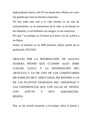 nada podemos hacer, solo El nos puede dar o llenar ese vacío
tan grande que esta en nuestros corazones.
No hay nada mas real q la vida misma, es un mar de
conocimientos, es un enamorarse de la vida, es un bucear en
tus fantasías, es un disfrutar con amigos, es un conocerse.
Por que ? ese porque es el tronco q te tiran a tu río, q hace q
no fluyas.
Gente, el humano es un SER perfecto, dense cuenta de su
perfección, NO EGO.


GRACIAS POR LA INFORMACIÓN, DE ALGUNA
MANERA PIENSO            QUE CUANDO           ALGO DEBE
LLEGAR,       LLEGA.     Y    LA    INFORMACION           DEL
ARTICULO Y LO DE UNO DE LOS COMENTARIOS
ME PARECEN MUY ADECUADAS, ME REFIERO A LO
DE LAS PLANTAS SAGRADAS DEL AMAZONAS Y
LAS EXPERIENCIAS QUE CON ELLAS SE TIENEN.
CON          AFECTO       Y      MUY         AGRADECIDA.
REGINA


Hoy se me ocurrió ponerme a investigar sobre la pineal y
 