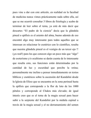 pues vine a dar con este artículo, en realidad en la facultad
de medicina nunca vimos prácticamente nada sobre ella, así
que se me ocurrió consultar 3 libros de fisiología y acabo de
terminar de leer sobre el tema, ya está de más decir que
descartes “El padre de la ciencia” decía que la glándula
pineal o epífisis es el asiento del alma, bueno además de eso
encontré algo muy interesante para todos aquellos que se
interesan en relacionar lo esotérico con lo científico, resulta
que nuestra glándula pineal es el vestigio de un tercer ojo !!
(¡es real!) para los que conocen algo un poco más que “algo”
de esoterísmo y/o ocultismo se darán cuenta de lo interesante
que resulta esto, sus funciones están determinadas por la
cantidad de luz y oscuridad que percibe la retina;
personalmente me inclino a pensar inmediatamente en textos
bíblicos y esotéricos sobre la ascensión del Kundalini desde
la Iglesia de Efeso que se encuentra en la zona perineal hasta
la epífisis que corresponde a la flor de loto de los 1000
pétalos y corresponde al Chakra más elevado; de igual
interés creo que es el tema de la magia sexual para hacer
subir a la serpiente del Kundalini por la médula espinal a
través de la magia sexual y el no derramamiento del semen
 