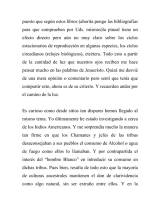 puesto que según estos libros (ahorita pongo las bibliografías
para que comprueben por Uds. mismos)la pineal tiene un
efecto directo pero aún no muy claro sobre los ciclos
estacionarios de reproducción en algunas especies, los ciclos
circadianos (relojes biológicos), etcétera. Todo esto a partir
de la cantidad de luz que nuestros ojos reciben me hace
pensar mucho en las palabras de Jesucristo. Quizá me desvié
de una mera opinión o comentario pero sentí que tenía que
compartir esto, ahora es de su criterio. Y recuerden andar por
el camino de la luz.


Es curioso como desde sitios tan dispares hemos llegado al
mismo tema. Yo últimamente he estado investigando a cerca
de los Indios Americanos. Y me sorprendía mucho la manera
tan firme en que los Chamanes y jefes de las tribus
desaconsejaban a sus pueblos el consumo de Alcohol o agua
de fuego como ellos lo llamaban. Y por contrapartida el
interés del “hombre Blanco” en introducir su consumo en
dichas tribus. Pues bien, resulta de todo esto que la mayoría
de culturas ancestrales mantienen el don de clarividencia
como algo natural, sin ser extraño entre ellos. Y en la
 