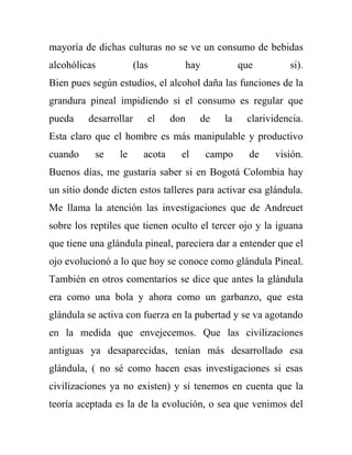 mayoría de dichas culturas no se ve un consumo de bebidas
alcohólicas            (las        hay            que        si).
Bien pues según estudios, el alcohol daña las funciones de la
grandura pineal impidiendo si el consumo es regular que
pueda    desarrollar      el     don    de   la    clarividencia.
Esta claro que el hombre es más manipulable y productivo
cuando     se    le      acota     el    campo      de    visión.
Buenos días, me gustaria saber si en Bogotá Colombia hay
un sitio donde dicten estos talleres para activar esa glándula.
Me llama la atención las investigaciones que de Andreuet
sobre los reptiles que tienen oculto el tercer ojo y la iguana
que tiene una glándula pineal, pareciera dar a entender que el
ojo evolucionó a lo que hoy se conoce como glándula Pineal.
También en otros comentarios se dice que antes la glándula
era como una bola y ahora como un garbanzo, que esta
glándula se activa con fuerza en la pubertad y se va agotando
en la medida que envejecemos. Que las civilizaciones
antiguas ya desaparecidas, tenían más desarrollado esa
glándula, ( no sé como hacen esas investigaciones si esas
civilizaciones ya no existen) y si tenemos en cuenta que la
teoría aceptada es la de la evolución, o sea que venimos del
 