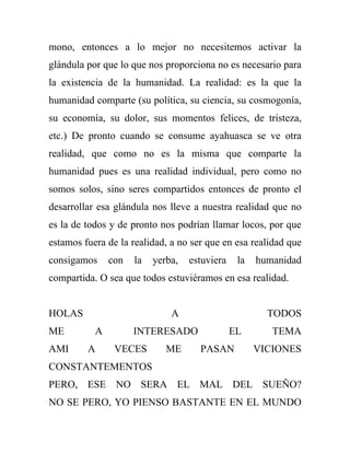 mono, entonces a lo mejor no necesitemos activar la
glándula por que lo que nos proporciona no es necesario para
la existencia de la humanidad. La realidad: es la que la
humanidad comparte (su política, su ciencia, su cosmogonía,
su economía, su dolor, sus momentos felices, de tristeza,
etc.) De pronto cuando se consume ayahuasca se ve otra
realidad, que como no es la misma que comparte la
humanidad pues es una realidad individual, pero como no
somos solos, sino seres compartidos entonces de pronto el
desarrollar esa glándula nos lleve a nuestra realidad que no
es la de todos y de pronto nos podrían llamar locos, por que
estamos fuera de la realidad, a no ser que en esa realidad que
consigamos     con   la   yerba,   estuviera    la   humanidad
compartida. O sea que todos estuviéramos en esa realidad.


HOLAS                         A                        TODOS
ME         A         INTERESADO                EL       TEMA
AMI      A      VECES        ME      PASAN           VICIONES
CONSTANTEMENTOS
PERO, ESE NO SERA EL MAL DEL SUEÑO?
NO SE PERO, YO PIENSO BASTANTE EN EL MUNDO
 