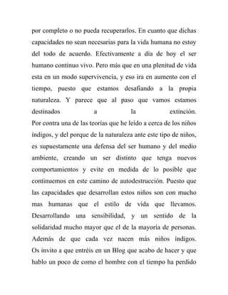 por completo o no pueda recuperarlos. En cuanto que dichas
capacidades no sean necesarias para la vida humana no estoy
del todo de acuerdo. Efectivamente a día de hoy el ser
humano continuo vivo. Pero más que en una plenitud de vida
esta en un modo supervivencia, y eso ira en aumento con el
tiempo, puesto que estamos desafiando a la propia
naturaleza. Y parece que al paso que vamos estamos
destinados             a              la            extinción.
Por contra una de las teorías que he leído a cerca de los niños
índigos, y del porque de la naturaleza ante este tipo de niños,
es supuestamente una defensa del ser humano y del medio
ambiente, creando un ser distinto que tenga nuevos
comportamientos y evite en medida de lo posible que
continuemos en este camino de autodestrucción. Puesto que
las capacidades que desarrollan estos niños son con mucho
mas humanas que el estilo de vida que llevamos.
Desarrollando una sensibilidad, y un sentido de la
solidaridad mucho mayor que el de la mayoría de personas.
Además de que cada vez nacen más niños índigos.
Os invito a que entréis en un Blog que acabo de hacer y que
hablo un poco de como el hombre con el tiempo ha perdido
 
