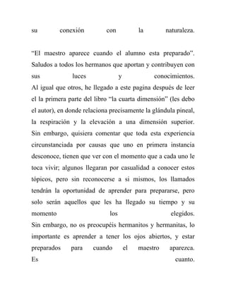 su        conexión          con             la        naturaleza.


“El maestro aparece cuando el alumno esta preparado”.
Saludos a todos los hermanos que aportan y contribuyen con
sus            luces               y             conocimientos.
Al igual que otros, he llegado a este pagina después de leer
el la primera parte del libro “la cuarta dimensión” (les debo
el autor), en donde relaciona precisamente la glándula pineal,
la respiración y la elevación a una dimensión superior.
Sin embargo, quisiera comentar que toda esta experiencia
circunstanciada por causas que uno en primera instancia
desconoce, tienen que ver con el momento que a cada uno le
toca vivir; algunos llegaran por casualidad a conocer estos
tópicos, pero sin reconocerse a si mismos, los llamados
tendrán la oportunidad de aprender para prepararse, pero
solo serán aquellos que les ha llegado su tiempo y su
momento                      los                       elegidos.
Sin embargo, no os preocupéis hermanitos y hermanitas, lo
importante es aprender a tener los ojos abiertos, y estar
preparados     para    cuando          el   maestro    aparezca.
Es                                                       cuanto.
 