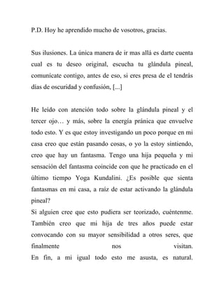P.D. Hoy he aprendido mucho de vosotros, gracias.


Sus ilusiones. La única manera de ir mas allá es darte cuenta
cual es tu deseo original, escucha tu glándula pineal,
comunícate contigo, antes de eso, si eres presa de el tendrás
días de oscuridad y confusión, [...]


He leído con atención todo sobre la glándula pineal y el
tercer ojo… y más, sobre la energía pránica que envuelve
todo esto. Y es que estoy investigando un poco porque en mi
casa creo que están pasando cosas, o yo la estoy sintiendo,
creo que hay un fantasma. Tengo una hija pequeña y mi
sensación del fantasma coincide con que he practicado en el
último tiempo Yoga Kundalini. ¿Es posible que sienta
fantasmas en mi casa, a raíz de estar activando la glándula
pineal?
Si alguien cree que esto pudiera ser teorizado, cuéntenme.
También creo que mi hija de tres años puede estar
convocando con su mayor sensibilidad a otros seres, que
finalmente                     nos                   visitan.
En fin, a mi igual todo esto me asusta, es natural.
 