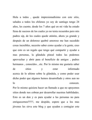 Hola a todos , quede impresionadísimo con este sitio,
saludos a todos los chilenos yo soy de santiago tengo 24
años, les cuento, desde los 7 años qué en mi vida ha estado
llena de sucesos de los cuales yo no tenia recuerdos pero mis
padres sip, de los cuales quede atónito, ahora ya grande y
después de un doloroso quebré amoroso me han sucedido
cosas increíbles, necesito saber como ayudar a la gente, creo
que esto es un regalo que tengo qué compartir y ayudar a
mas personas, la glándula pineal todos las podemos
aprovechar y abrir para el beneficio de amigos , padres
hermanos , conocidos , etc. Por lo mismo me gustaria saber
de         sitios         y         estar         informado
acerca de lo ultimo sobre la glándula, y como poder usar
dicho poder que algunos hemos desarrollado y otros aun no
lo                                                  conocen.
Por lo mismo quisiera hacer un llamado a que no apoyemos
sitios donde nos cobran por desarrollar nuestras habilidades.
Esto es un don y es para ayudar a las personas no para
enriquecernos!!!!!!, me despido, espero que a los mas
jóvenes les sirva este blog y que ayuden a contagiar este
 