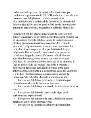 fosfato-deshidrogenasa, de actividad antioxidativa por
resultar en la generación de NADPH, cofactor requerido para
la conversión del glutation oxidado en reducido
• La inhibición de la actividad de la enzima de síntesis del
óxido nítrico (NO sintasa), pues el NO puede interaccionar
con anión peroxinitrito, produciendo radicales hidroxilos.

En relación con los efectos directos de de la melatonina
como "scavenger", estos fueron demostrados por primera vez
en un sistema libre de células, siendo la melatonina más
efectiva que otros antioxidantes reconocidos, como la
vitamina E, el glutation o el manitol, para neutralizar los
radicales hidroxilos producidos por fotólisis del agua
oxigenada. Una ventaja de la melatonina es que no se
transforma luego de la reacción en un radical libre de
actividad biológica, como ocurre con otros derivados
indólicos. El uso de melatonina asociado al de vitamina E
facilita el reciclado del radical tocoferilo a tocoferol,
pudiéndose demostrar actividad sinérgica entre estos
antioxidantes, semejante a la demostrada entre las vitaminas
E y C. Los resultados más elocuentes de la acción de
‘scavenger"de radicales libres de la melatonina son:
 Prevención del daño cromosómico producido por
radiación en cultivos de linfocitos humanos
 Prevención del daño por amiloide de Alzheimer in vitro
e in vivo
 Prevención del daño de la sustancia nigra en el
parkisonismo experimental
 Prevención del aumento de peroxidación de lípidos
cerebrales en diversas intoxicaciones
 Prevención de la apoptosis (muerte programada)
 