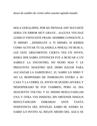 deseo de cambio de visión sobre nuestro agitado mundo.




HOLA GERALDINE, POR KE PIENSAS ASI? MATARTE
SERIA UN ERROR MUY GRAVE…ALGUNA VES HAZ
LEIDO O VISTO ESTE FRASE: HOMBRE CONOCETE A
TI MISMO …DOMINATE A TI MISMO; SI KIERES
COMO ACTIVAR TU GLANDULA PINEAL! PZ BUSCA:
LEE ESTE ARGUMENTO: CIERTA VES UN JOVEN,
KERIA SER SABIO, ENTONCES FUE A BUSCAR A UN
SABIO,Y LA ENCONTRO, NO DUDO MAS Y LE
PREGUNTO: MAESTRO QUE DEBO HACER PARA
ALCANZAR LA SABIDURIA?, EL SABIO LO MIRO Y
NO LE RESPONDIO DE INMEDIATO ENTRO A SU
CASA Y LA CERRO, EL JOVEN SE QUEDO AFUERA Y
DESESPERADO SE FUE TAMBIEN, PERO AL DIA
SEGUIENTE VOLVIO, Y EL MISMO RESULTADO,ASI
UNA Y OTRA VES INSISTIO, SIN OBTENER NINGUN
RESULTADO,SIN          EMBARGO         ANTE       TANTA
INSISTENCIA DEL JOVEN,EL SABIO SE ANIMO; EL
SABIO LO INVITO AL RIO,EN MEDIO DEL AGUA SE
 