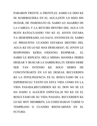 PARARON FRENTE A FRENTE,EL SABIO LE DIJO KE
SE SUMERGUIERA EN EL AGUA,ESTE LO HIZO SIN
DUDAR, DE INMEDIATO EL SABIO LO AGARRO DE
LA CABEZA Y LA RETUBO DENTRO DEL AGUA UN
BUEN RATO,CUANDO VIO KE EL JOVEN ESTABA
YA DESESPERADO, LO SACO, ENTONCES EL SABIO
LE PREGUNTO: CUANDO ESTABAS DENTRO DEL
AGUA KE ES LO KE MAS DESEABAS?, EL JOVEN LE
RESPONDIO: KERIA OXIGENO, RESPIRAR… EL
SABIO LE REPLICO: DELA MISMA MANERA DEBES
DESEAR Y BUSCAR LA SABIDURIA,TU DESEO DEBE
SER   TAN   INTENSO   KE   SOLO   DEBES   DE
CONCENTRARTE EN LO KE DESEAS. RECUERDEN
KE LA INTELINGENCIA ES EL RESULTADO DE LA
ESPERIENCIA! TANTO EN ESTA VIDA COMO EN LA
VIDA PASADA,RECUERDEN KE EL DON NO SE LE
HA DADO A ALGUIEN ESPECIAL,SI NO KE ES EL
RESULTADO DE SU VIDA PASADA. RECUERDEN KE
LO KE HOY SIEMBREN, LO COSECHARAN TARDE O
TEMPRANO O CUANDO REENCARNEN EN EL
FUTURO.
 