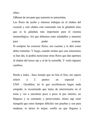 niñez.
5)Boton de oro para que aumente tu autoestima.
Las flores de acebo y mimosa trabajan en el chakra del
corazón y este chakra está conectado con la glándula timo
que es la glándula más importante para el sistema
inmunológico. Así que debemos estar saludables y amarnos
para                      poder                      avanzar.
Si compras las esencias flores, nos cuentas y te diré como
debes tomarlas. Y luego, cuando sientas que esas emociones
se han ido, te podría mencionar otras flores que dan apertura
al chakra del tercer ojo y al de la coronilla. Y verás algunos
cambios.


Hoola a todos , hace tiempo que no leia el foro, me uqiero
referir     a      2      puntos       en      especial      :
UNO , Geraldine, lei lo que escribiste,no hagas nada
estupido, te recomiendo que trates de interiorisarte en el
tema y vas a encontrar poco a poco la paz interior, no
flaquees y se constante y perseverante, tienes uqe estar
tranquila que estos tiempos dificiles son pruebas y son para
madurar, te deseo lo mejor, confio en que llegaras a
 