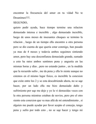 encontrar la frecuencia del amor en tu vidad No te
Desanimes!!!!.
SEGUNDO,
quiero pedir ayuda, hace tiempo termine una relacion
demasiado intensa e increible , algo demasiado increible,
luego de unos meses de insesantes choques se termino la
relacion , luego de un tiempo ella encontro a otra persona
pero se dio cuenta de que queria estar conmigo, han pasado
ya mas de 4 meses y todavia ambos seguimos sintiendo
amor, pero hay una desconfianza demasiado grande, sumado
a esto ha ratos ambos sentimos pena y angustia en las
mismas horas y dias , pero no estando juntos , en la medida
que la recuerdo sufro , me da pena y ella lo siente aunque no
estemos en el mismo lugar fisico, es increible la conexion
que exite entre los 2 y se esta descubriendo ahora, no se uqe
hacer, por un lado ella me hizo demasiado daño y
sufrimiento por uqe me dejo y yo la vi demasidas veces con
la otra persona mientras estaban de novios, pero pro el otro
siento esta conexion que va mas allá de mi entendimiento , si
alguien me puede ayudar por favor acepto el concejo, tengo
pena y sufro por todo esto , no se uqe hacer y tengo mi
 