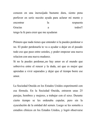corazon en una incrusijada bastante dura, siento pena
porfavor en serio necsito ayuda para aclarar mi mente y
encontrar                    la                   respuesta
Gracias                      a                       todos!!
tengo la fe para creer que me ayudaran


Primero que nada tienes que entender si la puedes perdonar o
no. El poder perdonarla te va a ayudar a dejar en el pasado
todo eso que paso entre ustedes, y poder empezar una nueva
relacion con una nueva madurez.
Si no la puedes perdonar,,no hay amor en el mundo que
sobreviva entre el rencor y la duda, asi que es mejor que
aprendan a vivir separados y dejar que el tiempo borre ese
amor.


La Sociedad Oneida en los Estados Unidos experimentó con
esa fórmula. En la Sociedad Oneida, entraron unas 25
parejas, hombres y mujeres, a trabajar con el sexo. Durante
cierto tiempo se les ordenaba copular, pero sin la
eyaculación de la entidad del semen. Luego se les sometía a
estudios clínicos en los Estados Unidos, y logró observarse
 