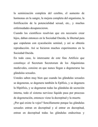 la seminización completa del cerebro, el aumento de
hormonas en la sangre, la mejora completa del organismo, la
fortificación de la potencialidad sexual, etc., y muchas
enfermedades desaparecieron.
Cuando los científicos resolvían que era necesario crear
hijos, daban entonces en la Sociedad Oneida, la libertad para
que copularan con eyaculación seminal, y así se obtenía
reproducción. Así se hicieron muchos experimentos en la
Sociedad Oneida.
En todo caso, lo interesante de este fino Artificio que
constituye el Secretum Secretorum de los Alquimistas
medievales, consiste en que nunca llegan a degenerarse las
glándulas sexuales.
Ustedes saben muy bien que cuando las glándulas sexuales
se degeneran, se degenera también la Epífisis, y se degenera
la Hipófisis, y se degeneran todas las glándulas de secreción
interna, todo el sistema nervioso liquido pasa por procesas
de degeneración, entonces viene la decrepitud y la muerte.
¿Por qué existe la vejez? Sencillamente porque las glándulas
sexuales entran en decrepitud y al entrar en decrepitud,
entran en decrepitud todas las glándulas endocrinas y
 