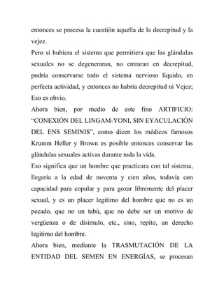 entonces se procesa la cuestión aquella de la decrepitud y la
vejez.
Pero si hubiera el sistema que permitiera que las glándulas
sexuales no se degeneraran, no entraran en decrepitud,
podría conservarse todo el sistema nervioso líquido, en
perfecta actividad, y entonces no habría decrepitud ni Vejez;
Eso es obvio.
Ahora bien, por medio de este fino ARTIFICIO:
“CONEXIÓN DEL LINGAM-YONI, SIN EYACULACIÓN
DEL ENS SEMINIS”, como dicen los médicos famosos
Krumm Heller y Brown es posible entonces conservar las
glándulas sexuales activas durante toda la vida.
Eso significa que un hombre que practicara con tal sistema,
llegaría a la edad de noventa y cien años, todavía con
capacidad para copular y para gozar libremente del placer
sexual, y es un placer legitimo del hombre que no es un
pecado, que no un tabú, que no debe ser un motivo de
vergüenza o de disimulo, etc., sino, repito, un derecho
legitimo del hombre.
Ahora bien, mediante la TRASMUTACIÓN DE LA
ENTIDAD DEL SEMEN EN ENERGÍAS, se procesan
 