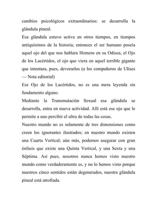 cambios psicológicos extraordinarios: se desarrolla la
glándula pineal.
Esa glándula estuvo activa en otros tiempos, en tiempos
antiquísimos de la historia; entonces el ser humano poseía
aquel ojo del que nos hablara Homero en su Odisea, el Ojo
de los Lacértidos, el ojo que viera en aquel terrible gigante
que intentara, pues, devorarlos (a los compañeros de Ulises
— Nota editorial)
Ese Ojo de los Lacértidos, no es una mera leyenda sin
fundamento alguno.
Mediante la Transmutación Sexual esa glándula se
desarrolla, entra en nueva actividad. Allí está ese ojo que le
permite a uno percibir el ultra de todas las cosas.
Nuestro mundo no es solamente de tres dimensiones como
creen los ignorantes ilustrados; en nuestro mundo existen
una Cuarta Vertical; aún más, podemos asegurar con gran
énfasis que existe una Quinta Vertical, y una Sexta y una
Séptima. Así pues, nosotros nunca hemos visto nuestro
mundo como verdaderamente es, y no lo hemos visto porque
nuestros cinco sentidos están degenerados, nuestra glándula
pineal está atrofiada.
 