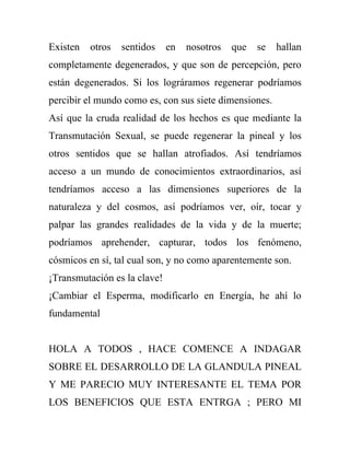 Existen   otros   sentidos    en   nosotros   que   se   hallan
completamente degenerados, y que son de percepción, pero
están degenerados. Si los lográramos regenerar podríamos
percibir el mundo como es, con sus siete dimensiones.
Así que la cruda realidad de los hechos es que mediante la
Transmutación Sexual, se puede regenerar la pineal y los
otros sentidos que se hallan atrofiados. Así tendríamos
acceso a un mundo de conocimientos extraordinarios, así
tendríamos acceso a las dimensiones superiores de la
naturaleza y del cosmos, así podríamos ver, oír, tocar y
palpar las grandes realidades de la vida y de la muerte;
podríamos aprehender, capturar, todos los fenómeno,
cósmicos en sí, tal cual son, y no como aparentemente son.
¡Transmutación es la clave!
¡Cambiar el Esperma, modificarlo en Energía, he ahí lo
fundamental


HOLA A TODOS , HACE COMENCE A INDAGAR
SOBRE EL DESARROLLO DE LA GLANDULA PINEAL
Y ME PARECIO MUY INTERESANTE EL TEMA POR
LOS BENEFICIOS QUE ESTA ENTRGA ; PERO MI
 