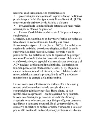neuronal en diversos modelos experimentales
 protección por melatonina de la peroxidación de lípidos
producida por herbicidas (paraquat), lipopolisacárido (LPS),
tetracloruro de carbono, ácido kaínico o aloxano
 Prevención de la inducción de cataratas en ratas recién
nacidas por depleción de glutation
 Prevención del daño oxidativo de ADN producido por
carcinógenos
De hecho, la melatonina es un barredor efectivo de radicales
libres tanto en concentraciones fisiológicas como
farmacológicas (para ref. ver (Reiter, 2003)). La melatonina
suprime la actividad de oxígeno singlete, radical de anión
superóxido, radical hidroxilo, radical peroxilo y anión
peroxinitrito. La melatonina tiene la capacidad de proteger
macromoléculas de todos los compartimentos celulares ante
el daño oxidativo, en especial a las membranas celulares y al
ADN nuclear, debido a su liposolubilidad. La melatonina
también posee otros efectos beneficiosos, p. Ej. Mejora la
cadena de transporte de electrones, reduce el daño oxidativo
mitocondrial, aumenta la producción de ATP y modula el
metabolismo de energía de la mitocondria.

Las neuronas son selectivamente vulnerables a la lesión y
muerte debido a su demanda de energía alta y a su
composición química específica. Hasta ahora, se han
identificado tres procesos - excitotoxicidad por glutamato,
lesiones mediadas por generación de radicales libres y
apoptosis - como los mecanismos fisiopatológicos comunes
que llevan a la muerte neuronal. En el contexto del estrés
oxidativo el cerebro es particularmente vulnerable a la lesión
por su alto contenido en fosfolípidos y proteínas sensibles al
 