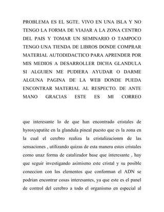 PROBLEMA ES EL SGTE. VIVO EN UNA ISLA Y NO
TENGO LA FORMA DE VIAJAR A LA ZONA CENTRO
DEL PAIS Y TOMAR UN SEMINARIO O TAMPOCO
TENGO UNA TIENDA DE LIBROS DONDE COMPRAR
MATERIAL AUTODIDACTICO PARA APRENDER POR
MIS MEDIOS A DESARROLLER DICHA GLANDULA
SI ALGUIEN ME PUDIERA AYUDAR O DARME
ALGUNA PAGINA DE LA WEB DONDE PUEDA
ENCONTRAR MATERIAL AL RESPECTO. DE ANTE
MANO       GRACIAS         ESTE      ES     MI     CORREO




que interesante lo de que han encontrado cristales de
hyroxyapatite en la glandula pineal puesto que es la zona en
la cual el cerebro realiza la cristalizacionm de las
sensaciones , utilizando quizas de esta manera estos cristales
como unaz forma de catalizador base que interesante , hay
que seguir investigando asimismo este cristal y su posible
coneccion con los elementos que conforman el ADN se
podrian encontrar cosas interesantes, ya que este es el panel
de control del cerebro a todo el organismo en especial al
 