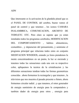 ADN


Que interesante es la activacion de la glandula pineal que es
el PANEL DE CONTROL del cerebro, bueno vamos al
panel de control y que tenemos , los iconos CAMARA
INALAMBRICA,        COMUNICACION,          ARCHIVO       DE
TODO,ETC. ETC. Pero claro se supone que ya estan
instalados todos los programas cerebrales, MODIFICACION
DEL    COMPORTAMIENTO             ,   habitos   alimenticios,
costumbres , y depuracion del pensamiento, y asimismo el
programa principal que relaciona todos estos en conjunto
MEDITACION WINDOOS, estando ya listos prendemos la
mente concentrandonos en un punto, la luz se enciende y
tenemos todas las sensaciones cada una con su respectivo
color, apliquemos la tecnica de la cristalizacion y las
diferentes sensaciones tendran todas las formas geometricas
conocidas . ahora formemos la rectangular y que tenemos , la
television que nos muestra el pasado presente u futuro, ahora
formemos circular radial , y que tenemos, el rotor generador
de energia suministro de energia para la computadora y
tambien dador de energia para otros , emergia para
 
