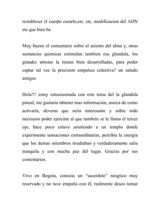 restableser el cuerpo curarlo,etc. etc. modificacion del ADN
etc.que bien ha


Muy bueno el comentario sobre el asiento del alma y, otras
sustancias quimicas estimulan tambien esa glandula, los
grandes artistas la tienen bien desarrolladas, para poder
captar tal vez la precision empatica colectiva? un saludo
amigos


Hola!!! estoy entusiasmada con este tema del la glandula
pineal, me gustaria obtener mas información, aserca de como
activarla, deveras que seria interesante y sobre todo
necesario poder ejercitar al que también se le llama el tercer
ojo, hace poco estuve asistiendo a un templo donde
experimente sensaciones extraordinarias, percibia la energia
que los demas miembros irradiaban y verdaderamente salia
tranquila y con mucha paz del lugar. Gracias por sus
comentarios.


Vivo en Bogota, conocía un “sacerdote” nósgtico muy
reservado y no tuve empatia con él, realmente deseo tomar
 