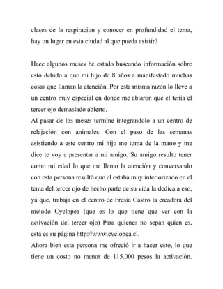 clases de la respiracion y conocer en profundidad el tema,
hay un lugar en esta ciudad al que pueda asistir?


Hace algunos meses he estado buscando información sobre
esto debido a que mi hijo de 8 años a manifestado muchas
cosas que llaman la atención. Por esta misma razon lo lleve a
un centro muy especial en donde me ablaron que el tenía el
tercer ojo demasiado abierto.
Al pasar de los meses termine integrandolo a un centro de
relajación con animales. Con el paso de las semanas
asistiendo a este centro mi hijo me toma de la mano y me
dice te voy a presentar a mi amigo. Su amigo resulto tener
como mi edad lo que me llamo la atención y conversando
con esta persona resultó que el estaba muy interiorizado en el
tema del tercer ojo de hecho parte de su vida la dedica a eso,
ya que, trabaja en el centro de Fresia Castro la creadora del
metodo Cyclopea (que es lo que tiene que ver con la
activación del tercer ojo) Para quienes no sepan quien es,
está es su página http://www.cyclopea.cl.
Ahora bien esta persona me ofreció ir a hacer esto, lo que
tiene un costo no menor de 115.000 pesos la activación.
 
