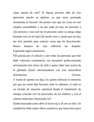 ¿Que opinan de esto? Si alguna persona sabe de esto
apreciaría mucho su opinion, ya que estoy pensando
seriamente en hacerlo. De pronto creo que las cosas no son
simples casualidades y no por nada mi hijo me presenta a
esta persona y mas aun me lo presenta como su amigo (algo
bastante raro en mi hijo) De hecho creo y siento que mi hijo
me esta guiando para conocer cosas que he desconocido.
Bueno     despues    de    esta   reflexion    me    despido.
Esperando algun comentario.
Mil gracias por el articulo y por todas las personas que han
dado valiososo comentarios, me encuentro perfeccionando
teoricamente mis clases de reiki y quize saber mas acerca de
la glandula pineal encontarndome con esta maravillosa
informacion.                                         Gracias.
A modo de aportar un algo, les quiero refrescar la memoria
por que asi como dijo Socrates todo lo sabemos, el reiki es
un metodo de sanacion espiritual donde el tratamiento de
energia coincide con las posiciones de los chakras y con el
sistema endocrino. Interesante no?
Estaba buscando como abrir el tercer ojo y di con su sitio. En
realidad he leído tantos libros esotericos que hasta hace poco
 