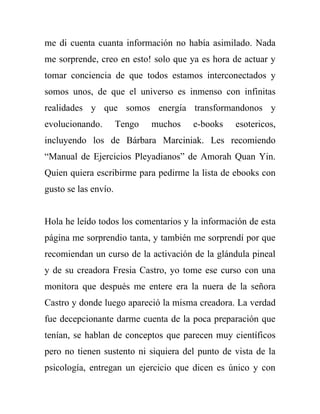 me di cuenta cuanta información no había asimilado. Nada
me sorprende, creo en esto! solo que ya es hora de actuar y
tomar conciencia de que todos estamos interconectados y
somos unos, de que el universo es inmenso con infinitas
realidades y que somos energía transformandonos y
evolucionando.        Tengo   muchos   e-books   esotericos,
incluyendo los de Bárbara Marciniak. Les recomiendo
“Manual de Ejercicios Pleyadianos” de Amorah Quan Yin.
Quien quiera escribirme para pedirme la lista de ebooks con
gusto se las envío.


Hola he leído todos los comentarios y la información de esta
página me sorprendio tanta, y también me sorprendí por que
recomiendan un curso de la activación de la glándula pineal
y de su creadora Fresia Castro, yo tome ese curso con una
monitora que después me entere era la nuera de la señora
Castro y donde luego apareció la misma creadora. La verdad
fue decepcionante darme cuenta de la poca preparación que
tenían, se hablan de conceptos que parecen muy científicos
pero no tienen sustento ni siquiera del punto de vista de la
psicología, entregan un ejercicio que dicen es único y con
 